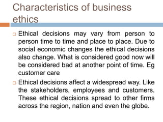 Characteristics of business
ethics
 Ethical decisions may vary from person to
person time to time and place to place. Due to
social economic changes the ethical decisions
also change. What is considered good now will
be considered bad at another point of time. Eg
customer care
 Ethical decisions affect a widespread way. Like
the stakeholders, employees and customers.
These ethical decisions spread to other firms
across the region, nation and even the globe.
 