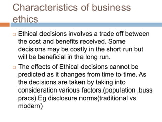 Characteristics of business
ethics
 Ethical decisions involves a trade off between
the cost and benefits received. Some
decisions may be costly in the short run but
will be beneficial in the long run.
 The effects of Ethical decisions cannot be
predicted as it changes from time to time. As
the decisions are taken by taking into
consideration various factors.(population ,buss
pracs).Eg disclosure norms(traditional vs
modern)
 