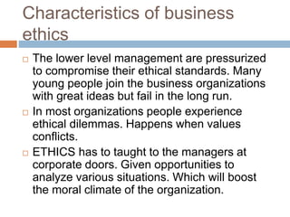 Characteristics of business
ethics
 The lower level management are pressurized
to compromise their ethical standards. Many
young people join the business organizations
with great ideas but fail in the long run.
 In most organizations people experience
ethical dilemmas. Happens when values
conflicts.
 ETHICS has to taught to the managers at
corporate doors. Given opportunities to
analyze various situations. Which will boost
the moral climate of the organization.
 