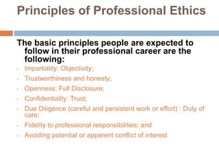 Principles of Professional Ethics
The basic principles people are expected to
follow in their professional career are the
following:
• Impartiality: Objectivity;
• Trustworthiness and honesty;
• Openness: Full Disclosure;
• Confidentiality: Trust;
• Due Diligence (careful and persistent work or effort) : Duty of
care;
• Fidelity to professional responsibilities; and
• Avoiding potential or apparent conflict of interest
 