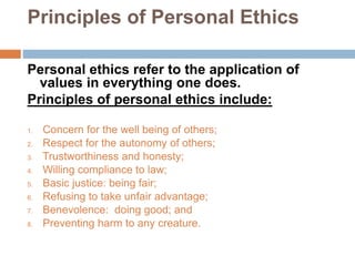 Principles of Personal Ethics
Personal ethics refer to the application of
values in everything one does.
Principles of personal ethics include:
1. Concern for the well being of others;
2. Respect for the autonomy of others;
3. Trustworthiness and honesty;
4. Willing compliance to law;
5. Basic justice: being fair;
6. Refusing to take unfair advantage;
7. Benevolence: doing good; and
8. Preventing harm to any creature.
 