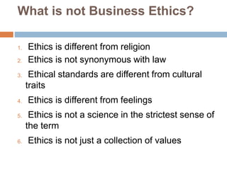 What is not Business Ethics?
1. Ethics is different from religion
2. Ethics is not synonymous with law
3. Ethical standards are different from cultural
traits
4. Ethics is different from feelings
5. Ethics is not a science in the strictest sense of
the term
6. Ethics is not just a collection of values
 
