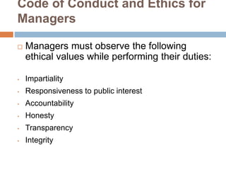 Code of Conduct and Ethics for
Managers
 Managers must observe the following
ethical values while performing their duties:
• Impartiality
• Responsiveness to public interest
• Accountability
• Honesty
• Transparency
• Integrity
 
