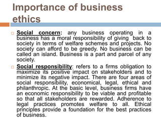 Importance of business
ethics
 Social concern: any business operating in a
business has a moral responsibility of giving back to
society in terms of welfare schemes and projects. No
society can afford to be greedy. No business can be
called an island. Business is a part and parcel of any
society.
 Social responsibility: refers to a firms obligation to
maximize its positive impact on stakeholders and to
minimize its negative impact. There are four areas of
social responsibility, economical, legal, ethical and
philanthropic. At the basic level, business firms have
an economic responsibility to be viable and profitable
so that all stakeholders are rewarded. Adherence to
legal practices promotes welfare to all. Ethical
principles provide a foundation for the best practices
of business.
 