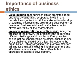 Importance of business
ethics
 Value in business: business ethics promotes good
business by generating support both within and
outside the organization. All the stakeholders develop
a legitimate interest in the growth and development of
business. Business ethics add value because its
effects are felt by all the shareholders.
 Improves organizational effectiveness: during the
process of the growth, the organizations experience
different challenges and problems. Every problem
should not be considered as an ethical challenge and
every challenge should add a learning curve to the
organization. Ethical organizations promote standard
training for the staff including time management and
effective communication. Ethics offers holistic
approach to business development.
 