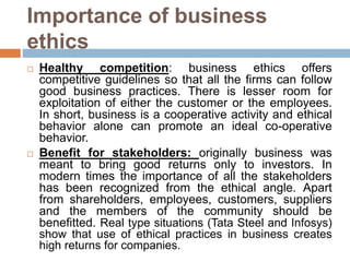 Importance of business
ethics
 Healthy competition: business ethics offers
competitive guidelines so that all the firms can follow
good business practices. There is lesser room for
exploitation of either the customer or the employees.
In short, business is a cooperative activity and ethical
behavior alone can promote an ideal co-operative
behavior.
 Benefit for stakeholders: originally business was
meant to bring good returns only to investors. In
modern times the importance of all the stakeholders
has been recognized from the ethical angle. Apart
from shareholders, employees, customers, suppliers
and the members of the community should be
benefitted. Real type situations (Tata Steel and Infosys)
show that use of ethical practices in business creates
high returns for companies.
 