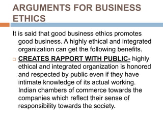 ARGUMENTS FOR BUSINESS
ETHICS
It is said that good business ethics promotes
good business. A highly ethical and integrated
organization can get the following benefits.
 CREATES RAPPORT WITH PUBLIC- highly
ethical and integrated organization is honored
and respected by public even if they have
intimate knowledge of its actual working.
Indian chambers of commerce towards the
companies which reflect their sense of
responsibility towards the society.
 