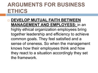 ARGUMENTS FOR BUSINESS
ETHICS
 DEVELOP MUTUAL FAITH BETWEEN
MANAGEMENT AND EMPLOYESS: in an
highly ethical organization employees bring
together leadership and efficiency to achieve
common goals. They feel satisfied and a
sense of oneness. So when the management
knows how their employees think and how
they react to a situation accordingly they set
the framework.
 