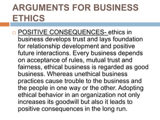 ARGUMENTS FOR BUSINESS
ETHICS
 POSITIVE CONSEQUENCES- ethics in
business develops trust and lays foundation
for relationship development and positive
future interactions. Every business depends
on acceptance of rules, mutual trust and
fairness, ethical business is regarded as good
business. Whereas unethical business
practices cause trouble to the business and
the people in one way or the other. Adopting
ethical behavior in an organization not only
increases its goodwill but also it leads to
positive consequences in the long run.
 