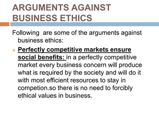 ARGUMENTS AGAINST
BUSINESS ETHICS
Following are some of the arguments against
business ethics:
 Perfectly competitive markets ensure
social benefits: in a perfectly competitive
market every business concern will produce
what is required by the society and will do it
with most efficient resources to stay in
competion.so there is no need to forcibly
ethical values in business.
 