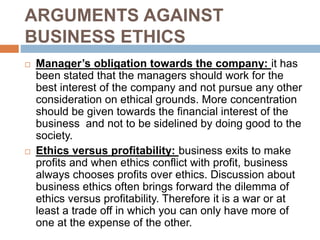 ARGUMENTS AGAINST
BUSINESS ETHICS
 Manager’s obligation towards the company: it has
been stated that the managers should work for the
best interest of the company and not pursue any other
consideration on ethical grounds. More concentration
should be given towards the financial interest of the
business and not to be sidelined by doing good to the
society.
 Ethics versus profitability: business exits to make
profits and when ethics conflict with profit, business
always chooses profits over ethics. Discussion about
business ethics often brings forward the dilemma of
ethics versus profitability. Therefore it is a war or at
least a trade off in which you can only have more of
one at the expense of the other.
 