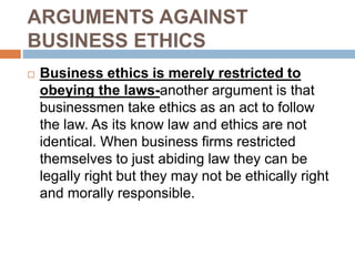 ARGUMENTS AGAINST
BUSINESS ETHICS
 Business ethics is merely restricted to
obeying the laws-another argument is that
businessmen take ethics as an act to follow
the law. As its know law and ethics are not
identical. When business firms restricted
themselves to just abiding law they can be
legally right but they may not be ethically right
and morally responsible.
 