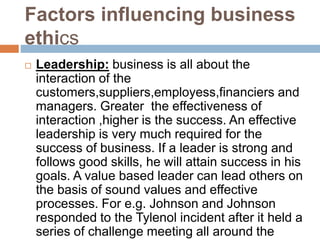 Factors influencing business
ethics
 Leadership: business is all about the
interaction of the
customers,suppliers,employess,financiers and
managers. Greater the effectiveness of
interaction ,higher is the success. An effective
leadership is very much required for the
success of business. If a leader is strong and
follows good skills, he will attain success in his
goals. A value based leader can lead others on
the basis of sound values and effective
processes. For e.g. Johnson and Johnson
responded to the Tylenol incident after it held a
series of challenge meeting all around the
 