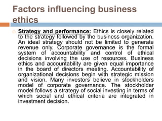 Factors influencing business
ethics
 Strategy and performance: Ethics is closely related
to the strategy followed by the business organization.
An ideal strategy should not be limited to generate
revenue only. Corporate governance is the formal
system of accountability and control of ethical
decisions involving the use of resources. Business
ethics and accountability are given equal importance
in the board of directors meeting. Accountability of
organizational decisions begin with strategic mission
and vision. Many investors believe in stockholders
model of corporate governance. The stockholder
model follows a strategy of social investing in terms of
which social and ethical criteria are integrated in
investment decision.
 