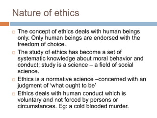Nature of ethics
 The concept of ethics deals with human beings
only. Only human beings are endorsed with the
freedom of choice.
 The study of ethics has become a set of
systematic knowledge about moral behavior and
conduct; study is a science – a field of social
science.
 Ethics is a normative science –concerned with an
judgment of ‘what ought to be’
 Ethics deals with human conduct which is
voluntary and not forced by persons or
circumstances. Eg: a cold blooded murder.
 