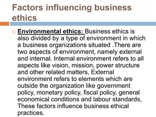 Factors influencing business
ethics
 Environmental ethics: Business ethics is
also divided by a type of environment in which
a business organizations situated .There are
two aspects of environment, namely external
and internal. Internal environment refers to all
aspects like vision, mission, power structure
and other related matters, External
environment refers to elements which are
outside the organization like government
policy, monetary policy, fiscal policy, general
economical conditions and labour standards,
These factors influence business ethical
practices.
 