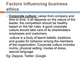 Factors influencing business
ethics
 Corporate culture: varies from company and
time to time. It all depends on the nature of the
leader, the competition should be healthy
based on the fair rules. A good corporate
culture should take care of its shareholders
employees and customers.
culture is a body of learnt beliefs, traditions
and guides for behavior among the members
of the organization. Corporate culture includes
norms, physical setting, modes of dress,
special language.
Eg: Zappos, Twitter ,Google
 