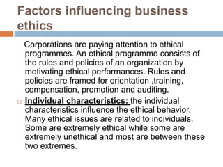 Factors influencing business
ethics
Corporations are paying attention to ethical
programmes. An ethical programme consists of
the rules and policies of an organization by
motivating ethical performances. Rules and
policies are framed for orientation ,training,
compensation, promotion and auditing.
 Individual characteristics: the individual
characteristics influence the ethical behavior.
Many ethical issues are related to individuals.
Some are extremely ethical while some are
extremely unethical and most are between these
two extremes.
 