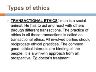 Types of ethics
 TRANSACTIONAL ETHICS: man is a social
animal. He has to act and react with others
through different transactions. The practice of
ethics in all these transactions is called as
transactional ethics. All involved parties should
reciprocate ethical practices. The common
good ethical interests are binding all the
people. It is a win-win approach from all
prospective. Eg doctor’s treatment.
 