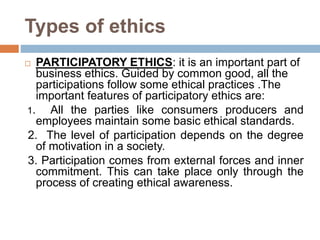 Types of ethics
 PARTICIPATORY ETHICS: it is an important part of
business ethics. Guided by common good, all the
participations follow some ethical practices .The
important features of participatory ethics are:
1. All the parties like consumers producers and
employees maintain some basic ethical standards.
2. The level of participation depends on the degree
of motivation in a society.
3. Participation comes from external forces and inner
commitment. This can take place only through the
process of creating ethical awareness.
 