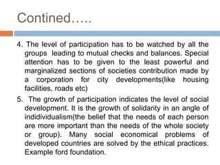 Contined…..
4. The level of participation has to be watched by all the
groups leading to mutual checks and balances. Special
attention has to be given to the least powerful and
marginalized sections of societies contribution made by
a corporation for city developments(like housing
facilities, roads etc)
5. The growth of participation indicates the level of social
development. It is the growth of solidarity in an angle of
indidividualism(the belief that the needs of each person
are more important than the needs of the whole society
or group). Many social economical problems of
developed countries are solved by the ethical practices.
Example ford foundation.
 