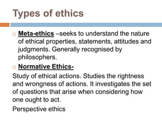 Types of ethics
 Meta-ethics –seeks to understand the nature
of ethical properties, statements, attitudes and
judgments. Generally recognised by
philosophers.
 Normative Ethics-
Study of ethical actions. Studies the rightness
and wrongness of actions. It investigates the set
of questions that arise when considering how
one ought to act.
Perspective ethics
 
