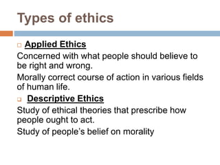 Types of ethics
 Applied Ethics
Concerned with what people should believe to
be right and wrong.
Morally correct course of action in various fields
of human life.
 Descriptive Ethics
Study of ethical theories that prescribe how
people ought to act.
Study of people’s belief on morality
 