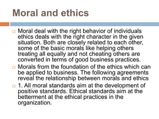 Moral and ethics
 Moral deal with the right behavior of individuals
ethics deals with the right character in the given
situation. Both are closely related to each other,
some of the basic morals like helping others
treating all equally and not cheating others are
converted in terms of good business practices.
 Morals from the foundation of the ethics which can
be applied to business. The following agreements
reveal the relationship between morals and ethics
 1. All moral standards aim at the development of
positive standards. Ethical standards aim at the
betterment at the ethical practices in the
organization.
 