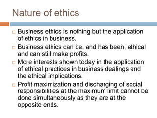 Nature of ethics
 Business ethics is nothing but the application
of ethics in business.
 Business ethics can be, and has been, ethical
and can still make profits.
 More interests shown today in the application
of ethical practices in business dealings and
the ethical implications.
 Profit maximization and discharging of social
responsibilities at the maximum limit cannot be
done simultaneously as they are at the
opposite ends.
 
