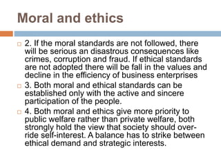 Moral and ethics
 2. If the moral standards are not followed, there
will be serious an disastrous consequences like
crimes, corruption and fraud. If ethical standards
are not adopted there will be fall in the values and
decline in the efficiency of business enterprises
 3. Both moral and ethical standards can be
established only with the active and sincere
participation of the people.
 4. Both moral and ethics give more priority to
public welfare rather than private welfare, both
strongly hold the view that society should over-
ride self-interest. A balance has to strike between
ethical demand and strategic interests.
 