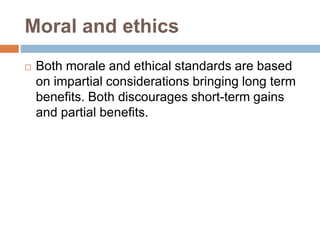 Moral and ethics
 Both morale and ethical standards are based
on impartial considerations bringing long term
benefits. Both discourages short-term gains
and partial benefits.
 