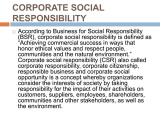 CORPORATE SOCIAL
RESPONSIBILITY
 According to Business for Social Responsibility
(BSR), corporate social responsibility is defined as
“Achieving commercial success in ways that
honor ethical values and respect people,
communities and the natural environment.”
Corporate social responsibility (CSR) also called
corporate responsibility, corporate citizenship,
responsible business and corporate social
opportunity is a concept whereby organizations
consider the interests of society by taking
responsibility for the impact of their activities on
customers, suppliers, employees, shareholders,
communities and other stakeholders, as well as
the environment.
 