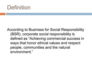 Definition
According to Business for Social Responsibility
(BSR), corporate social responsibility is
defined as “Achieving commercial success in
ways that honor ethical values and respect
people, communities and the natural
environment.”
 