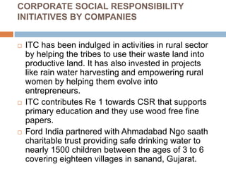CORPORATE SOCIAL RESPONSIBILITY
INITIATIVES BY COMPANIES
 ITC has been indulged in activities in rural sector
by helping the tribes to use their waste land into
productive land. It has also invested in projects
like rain water harvesting and empowering rural
women by helping them evolve into
entrepreneurs.
 ITC contributes Re 1 towards CSR that supports
primary education and they use wood free fine
papers.
 Ford India partnered with Ahmadabad Ngo saath
charitable trust providing safe drinking water to
nearly 1500 children between the ages of 3 to 6
covering eighteen villages in sanand, Gujarat.
 