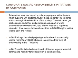 CORPORATE SOCIAL RESPONSIBILITY INITIATIVES
BY COMPANIES
 Tata motors have introduced scholarship program vidyadhanam
which supports 211 students. Out of these students 132 students
are from marginalized sections of the society. These students get
books copies and other study materials. As a part of world
environment day celebration, Tata motors initiated a huge tree
plantation drive across India and countries in SAARC region, Africa,
Middle East and Russia.
 In 2012 Infosys launched project genesis where it successfully
trained more than 100000 students to enhance their level of
employability in the IT industry.
 In 2013 coal India limited sanctioned 16.5 crore to government of
Jammu and Kashmir for construction of trauma centre.
 