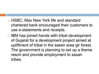  HSBC, Max New York life and standard
chartered bank encouraged their customers to
use e-statements and receipts.
 IBM has joined hands with tribal development
of Gujarat for a development project aimed at
upliftment of tribal in the sasan area gir forest.
The government is planning to set up a theme
resort and provide employment to sasan
tribes.
 