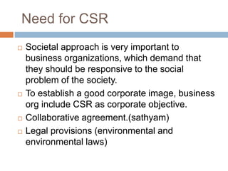 Need for CSR
 Societal approach is very important to
business organizations, which demand that
they should be responsive to the social
problem of the society.
 To establish a good corporate image, business
org include CSR as corporate objective.
 Collaborative agreement.(sathyam)
 Legal provisions (environmental and
environmental laws)
 