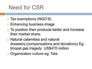 Need for CSR
 Tax exemptions (NGO’S)
 Enhancing business image
 To position their products better and increase
their market share.
 Natural calamities and natural
disasters.(compensations and donations) Eg.
bhopal gas tragedy US$470 million
 Organization culture eg: Tata
 