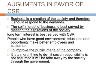 AUGUMENTS IN FAVOR OF
CSR
 Business is a creation of the society and therefore
it should respond to the demands.
 The self interest of business id best served by
meeting the aspirations of the society.
long term interest is best served with CSR.
People who have good environment, education and
opportunity make better employees and
customers.
 To improve the public image of the company.
 It is a moral thing to do- if social responsibility is
not assumed it will be take away by the society
through the government.
 