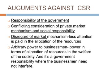 AUGUMENTS AGAINST CSR
 Responsibility of the government
 Conflicting consideration of private market
mechanism and social responsibility
 Disregard of market mechanism-less attention
is paid in the allocation of the resources
 Arbitrary power to businessmen- power in
terms of allocation of resources in the welfare
of the society. And it’s a government
responsibility where the businessmen need
not interfere.
 