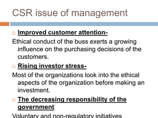CSR issue of management
 Improved customer attention-
Ethical conduct of the buss exerts a growing
influence on the purchasing decisions of the
customers.
 Rising investor stress-
Most of the organizations look into the ethical
aspects of the organization before making an
investment.
 The decreasing responsibility of the
government
 