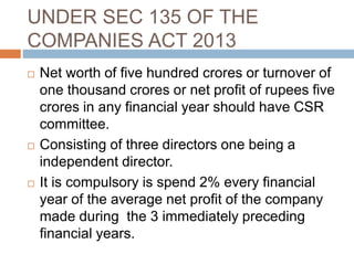 UNDER SEC 135 OF THE
COMPANIES ACT 2013
 Net worth of five hundred crores or turnover of
one thousand crores or net profit of rupees five
crores in any financial year should have CSR
committee.
 Consisting of three directors one being a
independent director.
 It is compulsory is spend 2% every financial
year of the average net profit of the company
made during the 3 immediately preceding
financial years.
 
