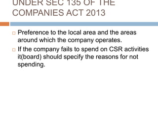 UNDER SEC 135 OF THE
COMPANIES ACT 2013
 Preference to the local area and the areas
around which the company operates.
 If the company fails to spend on CSR activities
it(board) should specify the reasons for not
spending.
 