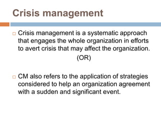Crisis management
 Crisis management is a systematic approach
that engages the whole organization in efforts
to avert crisis that may affect the organization.
(OR)
 CM also refers to the application of strategies
considered to help an organization agreement
with a sudden and significant event.
 