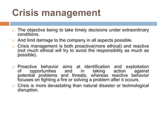Crisis management
 The objective being to take timely decisions under extraordinary
conditions.
 And limit damage to the company in all aspects possible.
 Crisis management is both proactive(more ethical) and reactive
(not much ethical will try to avoid the responsibility as much as
possible).
 Proactive behavior aims at identification and exploitation
of opportunities and in taking action against
potential problems and threats, whereas reactive behavior
focuses on fighting a fire or solving a problem after it occurs.
 Crisis is more devastating than natural disaster or technological
disruption.
 