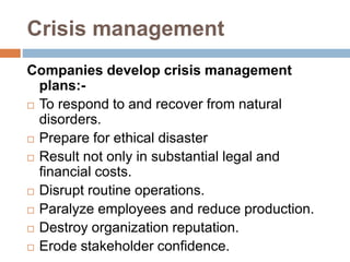 Crisis management
Companies develop crisis management
plans:-
 To respond to and recover from natural
disorders.
 Prepare for ethical disaster
 Result not only in substantial legal and
financial costs.
 Disrupt routine operations.
 Paralyze employees and reduce production.
 Destroy organization reputation.
 Erode stakeholder confidence.
 
