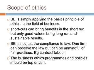 Scope of ethics
 BE is simply applying the basics principle of
ethics to the field of business.
 short-cuts can bring benefits in the short run
but only good values bring long run and
sustainable results.
 BE is not just the compliance to law. One firm
can observe the law but can be unmindful of
fair practices. Eg contract labour
 The business ethics programmes and policies
should be top driven.
 