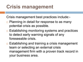 Crisis management
Crisis management best practices include:-
 Planning in detail for response to as many
potential crisis as possible.
 Establishing monitoring systems and practices
to detect early warning signals of any
foreseeable crisis.
 Establishing and training a crisis management
team or selecting an external crisis
management firm with a proven track record in
your business area.
 