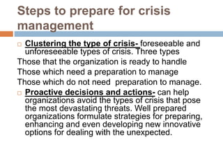 Steps to prepare for crisis
management
 Clustering the type of crisis- foreseeable and
unforeseeable types of crisis. Three types
Those that the organization is ready to handle
Those which need a preparation to manage
Those which do not need preparation to manage.
 Proactive decisions and actions- can help
organizations avoid the types of crisis that pose
the most devastating threats. Well prepared
organizations formulate strategies for preparing,
enhancing and even developing new innovative
options for dealing with the unexpected.
 