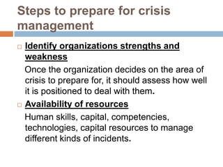 Steps to prepare for crisis
management
 Identify organizations strengths and
weakness
Once the organization decides on the area of
crisis to prepare for, it should assess how well
it is positioned to deal with them.
 Availability of resources
Human skills, capital, competencies,
technologies, capital resources to manage
different kinds of incidents.
 